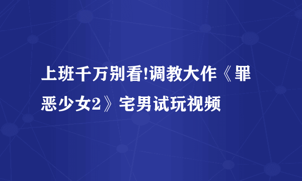 上班千万别看!调教大作《罪恶少女2》宅男试玩视频