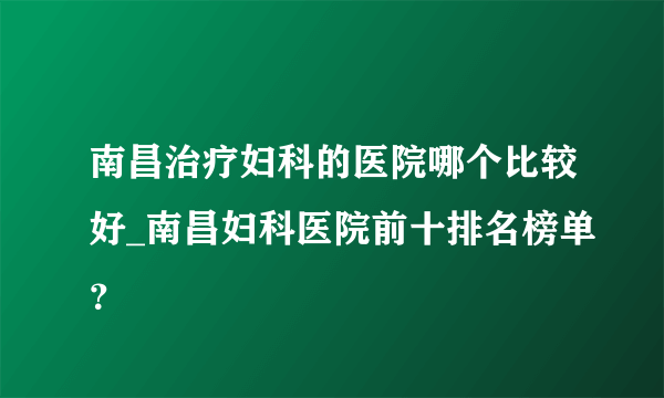 南昌治疗妇科的医院哪个比较好_南昌妇科医院前十排名榜单？