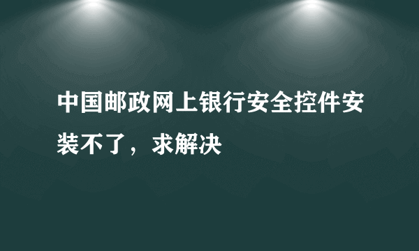 中国邮政网上银行安全控件安装不了，求解决