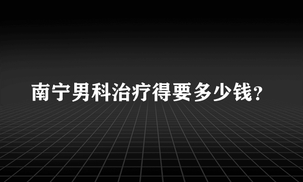 南宁男科治疗得要多少钱？