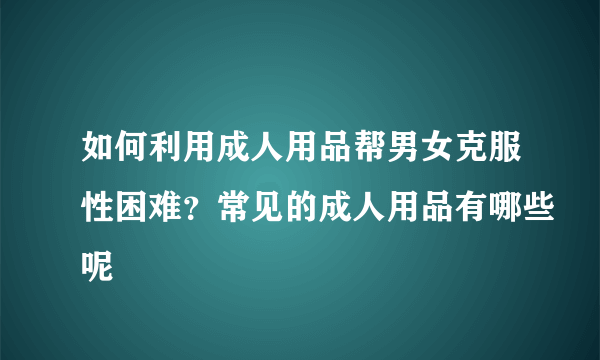 如何利用成人用品帮男女克服性困难？常见的成人用品有哪些呢