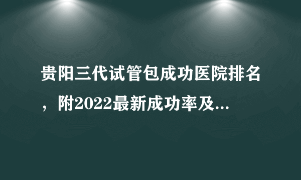 贵阳三代试管包成功医院排名，附2022最新成功率及费用明细