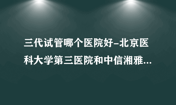 三代试管哪个医院好-北京医科大学第三医院和中信湘雅是国内试管婴儿成功率比较高的医院！