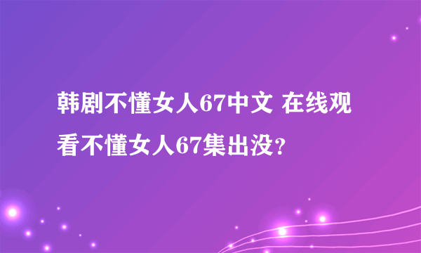 韩剧不懂女人67中文 在线观看不懂女人67集出没？