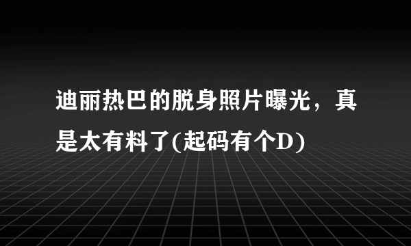 迪丽热巴的脱身照片曝光，真是太有料了(起码有个D) 