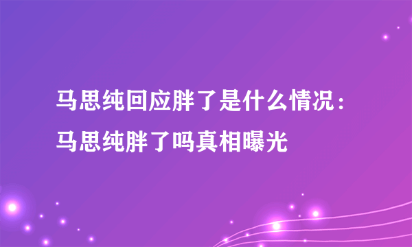 马思纯回应胖了是什么情况：马思纯胖了吗真相曝光