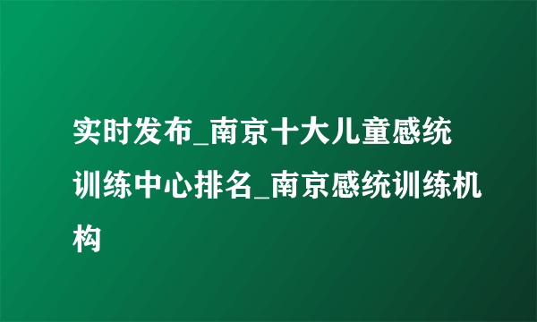 实时发布_南京十大儿童感统训练中心排名_南京感统训练机构