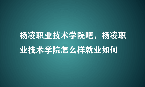 杨凌职业技术学院吧，杨凌职业技术学院怎么样就业如何