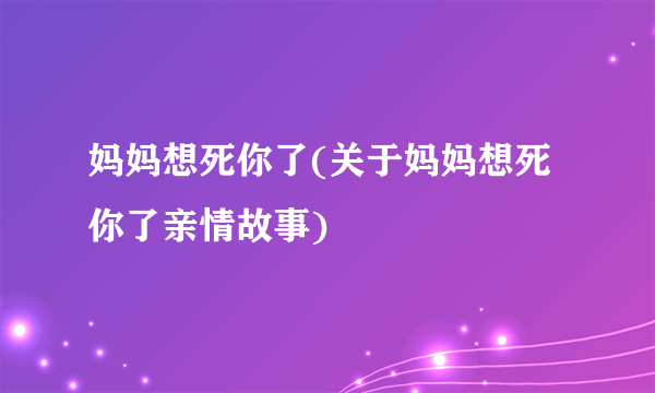 妈妈想死你了(关于妈妈想死你了亲情故事)