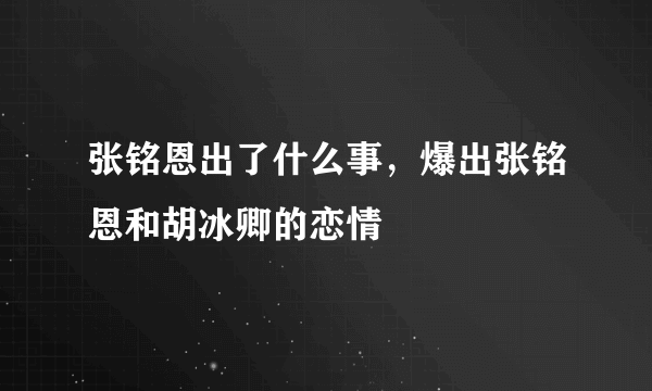 张铭恩出了什么事，爆出张铭恩和胡冰卿的恋情