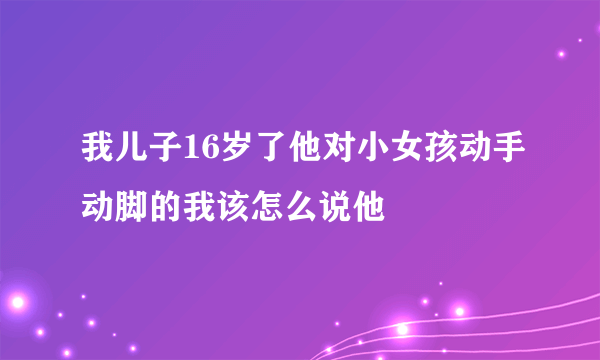 我儿子16岁了他对小女孩动手动脚的我该怎么说他