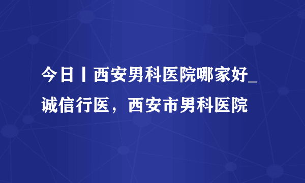 今日丨西安男科医院哪家好_诚信行医，西安市男科医院