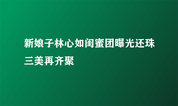 新娘子林心如闺蜜团曝光还珠三美再齐聚