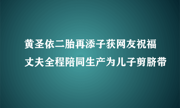 黄圣依二胎再添子获网友祝福丈夫全程陪同生产为儿子剪脐带