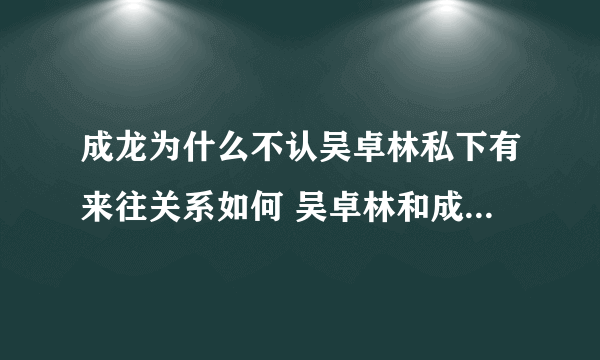 成龙为什么不认吴卓林私下有来往关系如何 吴卓林和成龙老爸合照