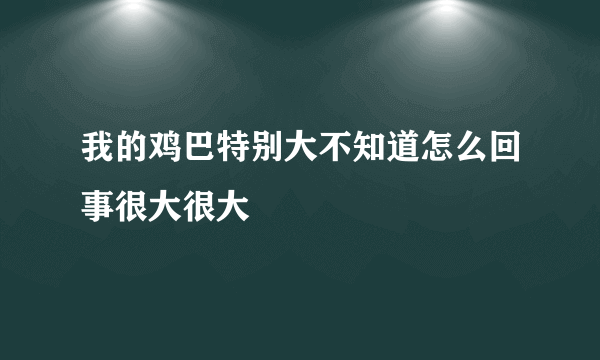 我的鸡巴特别大不知道怎么回事很大很大