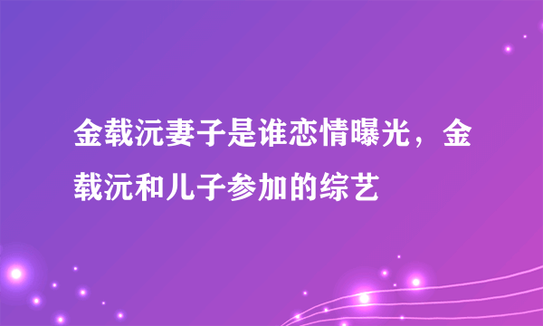 金载沅妻子是谁恋情曝光，金载沅和儿子参加的综艺