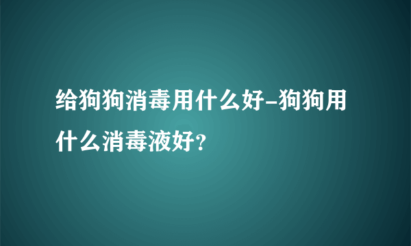 给狗狗消毒用什么好-狗狗用什么消毒液好？