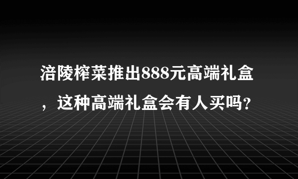 涪陵榨菜推出888元高端礼盒，这种高端礼盒会有人买吗？