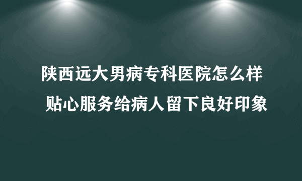 陕西远大男病专科医院怎么样 贴心服务给病人留下良好印象