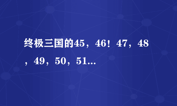 终极三国的45，46！47，48，49，50，51集剧情介绍谁知道