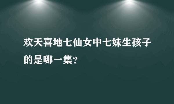 欢天喜地七仙女中七妹生孩子的是哪一集？