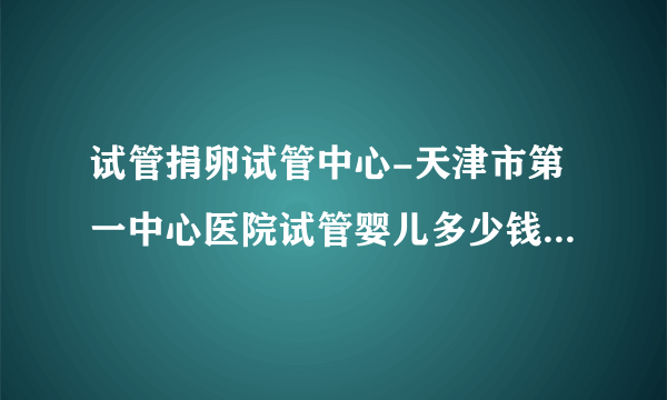 试管捐卵试管中心-天津市第一中心医院试管婴儿多少钱？  2023试管受孕攻略