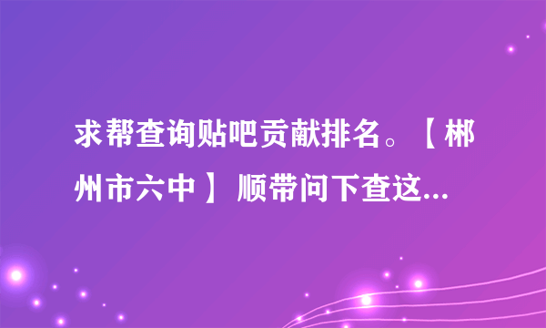 求帮查询贴吧贡献排名。【郴州市六中】 顺带问下查这个是要等很久吗？ 谢谢。