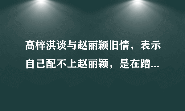 高梓淇谈与赵丽颖旧情，表示自己配不上赵丽颖，是在蹭热度吗？