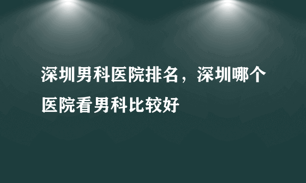 深圳男科医院排名，深圳哪个医院看男科比较好