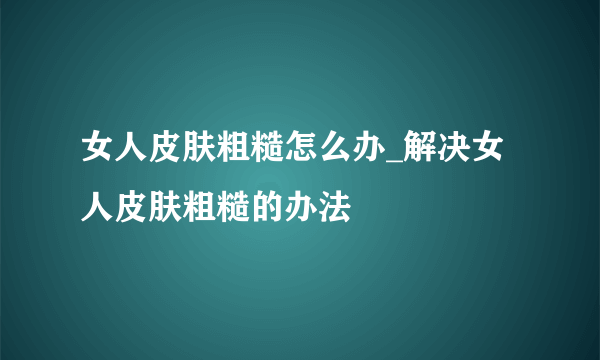 女人皮肤粗糙怎么办_解决女人皮肤粗糙的办法