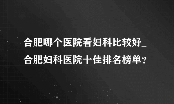 合肥哪个医院看妇科比较好_合肥妇科医院十佳排名榜单？