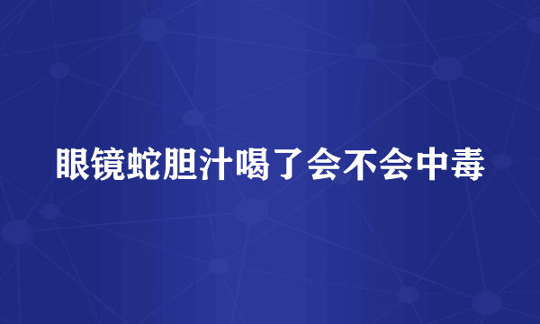 眼镜蛇胆汁喝了会不会中毒