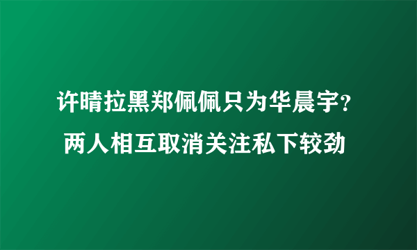 许晴拉黑郑佩佩只为华晨宇？ 两人相互取消关注私下较劲