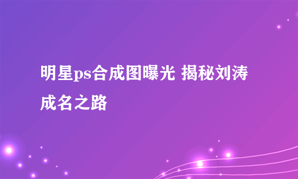 明星ps合成图曝光 揭秘刘涛成名之路