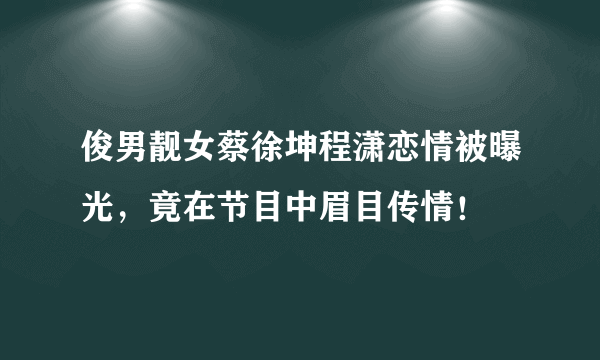 俊男靓女蔡徐坤程潇恋情被曝光，竟在节目中眉目传情！ 