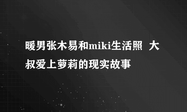 暖男张木易和miki生活照  大叔爱上萝莉的现实故事