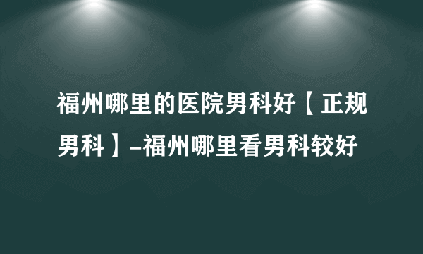 福州哪里的医院男科好【正规男科】-福州哪里看男科较好