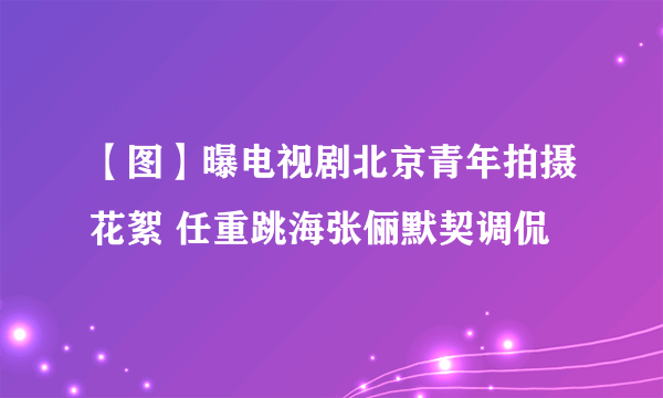 【图】曝电视剧北京青年拍摄花絮 任重跳海张俪默契调侃