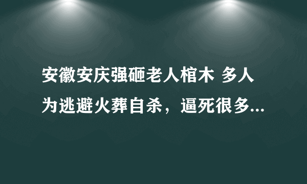 安徽安庆强砸老人棺木 多人为逃避火葬自杀，逼死很多都是老人，而且都是高寿老人，是真的吗？