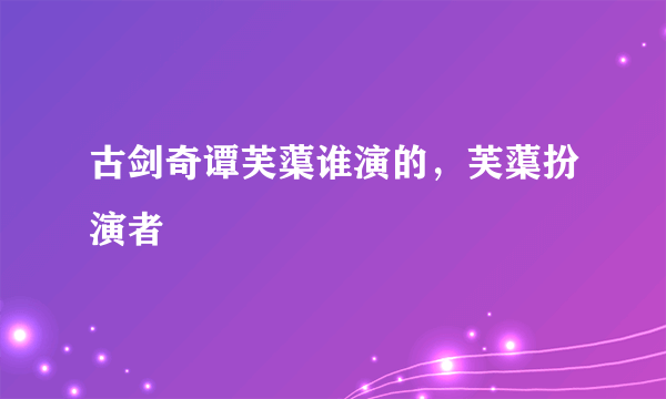 古剑奇谭芙蕖谁演的，芙蕖扮演者