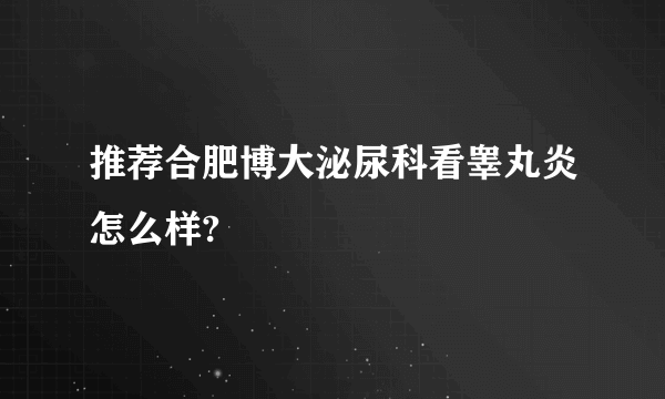 推荐合肥博大泌尿科看睾丸炎怎么样?