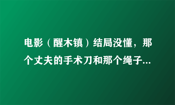 电影（醒木镇）结局没懂，那个丈夫的手术刀和那个绳子是什么意思？？？？？尤其是那个手术刀。