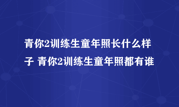 青你2训练生童年照长什么样子 青你2训练生童年照都有谁