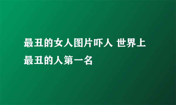 最丑的女人图片吓人 世界上最丑的人第一名