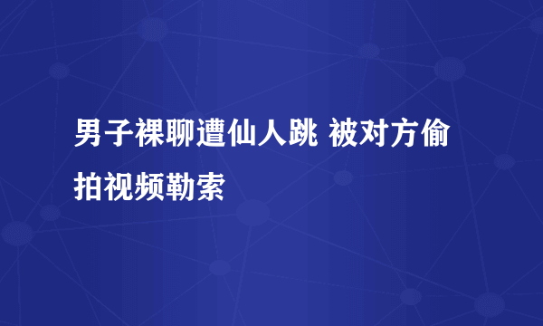 男子裸聊遭仙人跳 被对方偷拍视频勒索