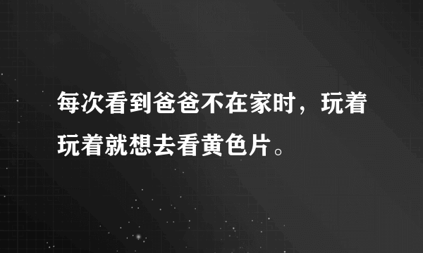 每次看到爸爸不在家时，玩着玩着就想去看黄色片。