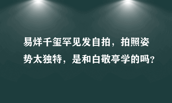 易烊千玺罕见发自拍，拍照姿势太独特，是和白敬亭学的吗？