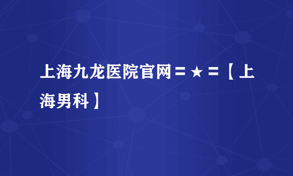 上海九龙医院官网〓★〓【上海男科】