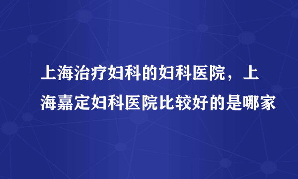 上海治疗妇科的妇科医院，上海嘉定妇科医院比较好的是哪家